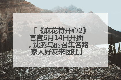 《麻花特开心2》官宣6月14日开播，沈腾马丽召集各路家人好友来团建