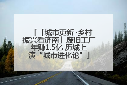 「城市更新 ·乡村振兴看济南」废旧工厂年赚1.5亿 历城上演“城市进化论”
