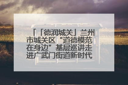 「德润城关」兰州市城关区“道德模范在身边”基层巡讲走进广武门街道新时代文明实践所