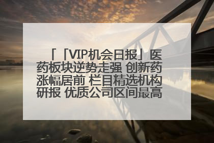 「VIP机会日报」医药板块逆势走强 创新药涨幅居前 栏目精选机构研报 优质公司区间最高涨34.9%