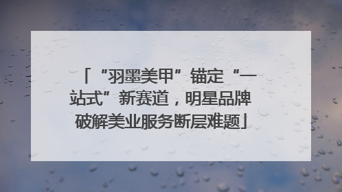 “羽墨美甲”锚定“一站式”新赛道，明星品牌破解美业服务断层难题