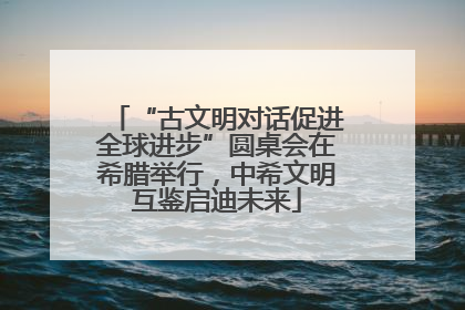 “古文明对话促进全球进步”圆桌会在希腊举行，中希文明互鉴启迪未来