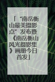 “南岳衡山最美摄影点”发布暨《南岳衡山风光摄影集》画册今日首发