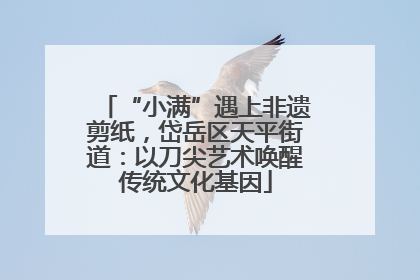 “小满”遇上非遗剪纸，岱岳区天平街道：以刀尖艺术唤醒传统文化基因