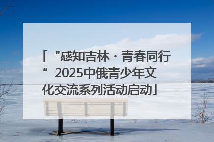 “感知吉林・青春同行”2025中俄青少年文化交流系列活动启动
