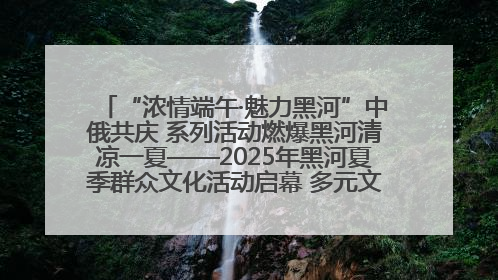 “浓情端午·魅力黑河”中俄共庆 系列活动燃爆黑河清凉一夏——2025年黑河夏季群众文化活动启幕 多元文化赋能边境文旅新高地