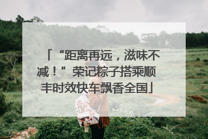 “距离再远，滋味不减！”荣记粽子搭乘顺丰时效快车飘香全国