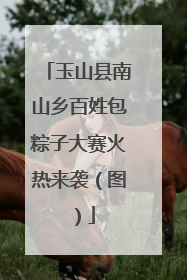 玉山县南山乡百姓包粽子大赛火热来袭（图）