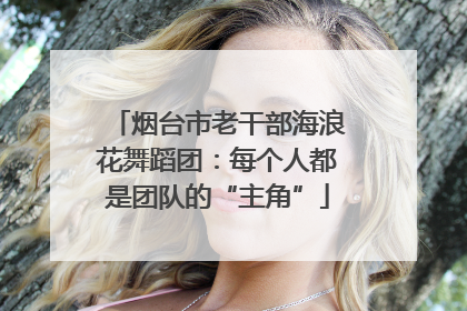 烟台市老干部海浪花舞蹈团：每个人都是团队的“主角”