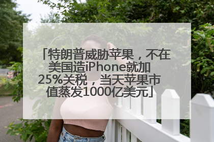 特朗普威胁苹果，不在美国造iPhone就加25%关税，当天苹果市值蒸发1000亿美元