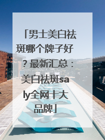 男士美白祛斑哪个牌子好？最新汇总：美白祛斑saly全网十大品牌