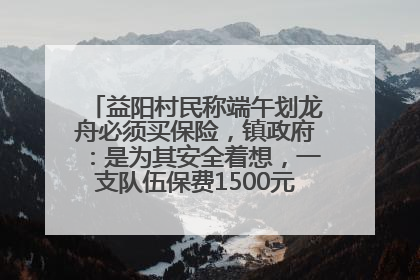 益阳村民称端午划龙舟必须买保险，镇政府：是为其安全着想，一支队伍保费1500元到2500元