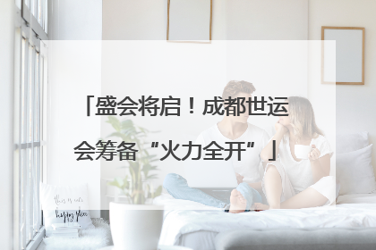 盛会将启！成都世运会筹备“火力全开”