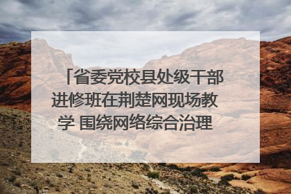 省委党校县处级干部进修班在荆楚网现场教学 围绕网络综合治理工作展开交流