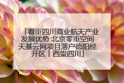 看重四川商业航天产业发展优势 北京零重空间天基云网项目落户德阳经开区丨西望四川