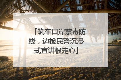 筑牢口岸禁毒防线，边检民警沉浸式宣讲很走心