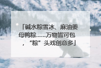 碱水粽雪冰、麻油姜母鸭粽……万物皆可包，“粽”头戏创意多