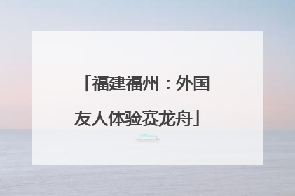 福建福州：外国友人体验赛龙舟