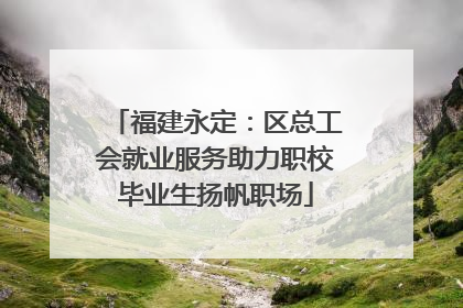 福建永定：区总工会就业服务助力职校毕业生扬帆职场