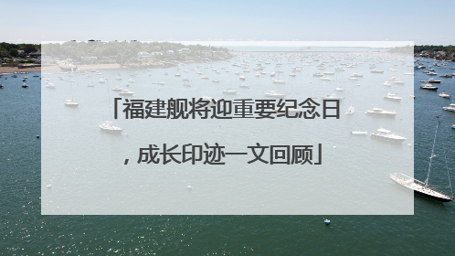 福建舰将迎重要纪念日，成长印迹一文回顾