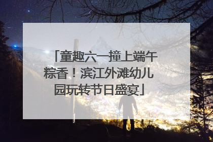 童趣六一撞上端午粽香！滨江外滩幼儿园玩转节日盛宴