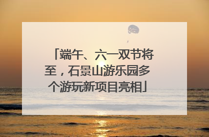 端午、六一双节将至，石景山游乐园多个游玩新项目亮相