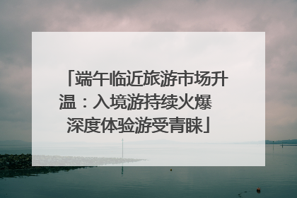 端午临近旅游市场升温：入境游持续火爆 深度体验游受青睐