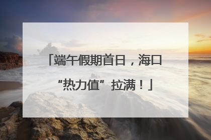 端午假期首日，海口“热力值”拉满！