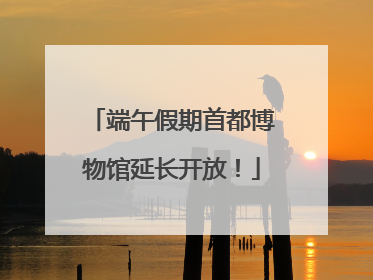 端午假期首都博物馆延长开放！