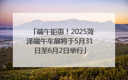 端午钜惠！2025菏泽端午车展将于5月31日至6月2日举行