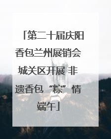 第二十届庆阳香包兰州展销会城关区开展 非遗香包“粽”情端午
