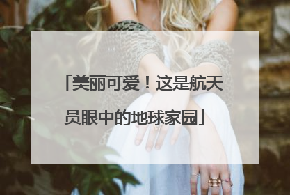美丽可爱！这是航天员眼中的地球家园