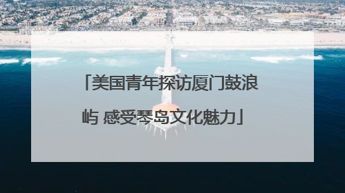 美国青年探访厦门鼓浪屿 感受琴岛文化魅力