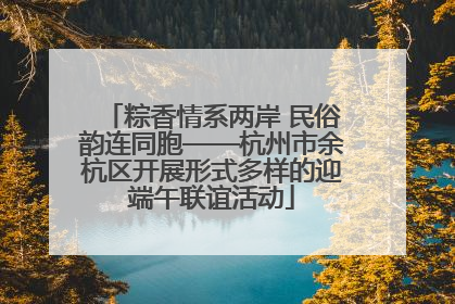 粽香情系两岸 民俗韵连同胞——杭州市余杭区开展形式多样的迎端午联谊活动