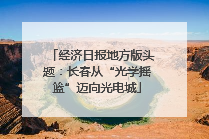 经济日报地方版头题：长春从“光学摇篮”迈向光电城