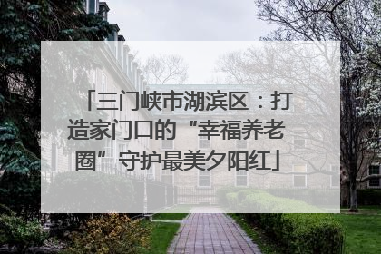 三门峡市湖滨区：打造家门口的“幸福养老圈”守护最美夕阳红
