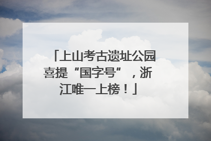 上山考古遗址公园喜提“国字号”，浙江唯一上榜！