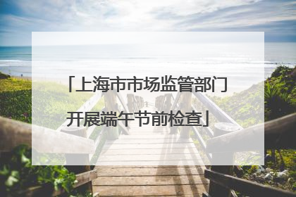 上海市市场监管部门开展端午节前检查