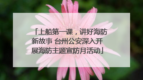 上船第一课，讲好海防新故事 台州公安深入开展海防主题宣防月活动