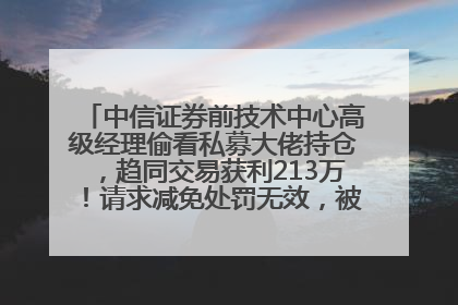 中信证券前技术中心高级经理偷看私募大佬持仓，趋同交易获利213万！请求减免处罚无效，被罚没426万