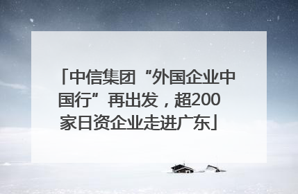 中信集团“外国企业中国行”再出发，超200家日资企业走进广东