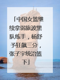 中国女篮继续拿弱旅波黑队练手，杨舒予狂飙三分，张子宇统治篮下