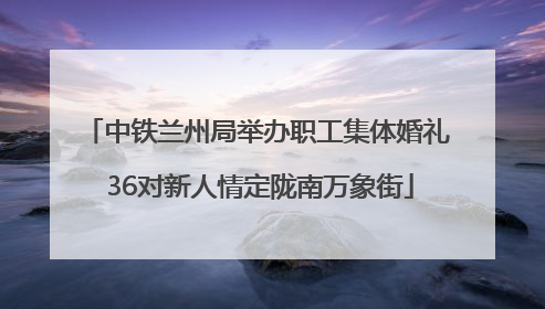 中铁兰州局举办职工集体婚礼 36对新人情定陇南万象街