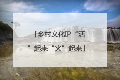 乡村文化IP“活”起来“火”起来