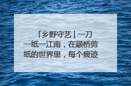乡野守艺 | 一刀一纸一江南，在颛桥剪纸的世界里，每个痕迹都刻着水乡的柔情