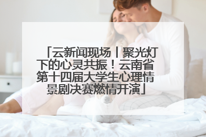 云新闻现场丨聚光灯下的心灵共振！云南省第十四届大学生心理情景剧决赛燃情开演