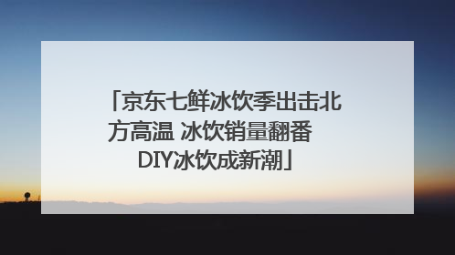 京东七鲜冰饮季出击北方高温 冰饮销量翻番 DIY冰饮成新潮