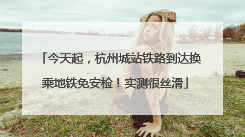 今天起，杭州城站铁路到达换乘地铁免安检！实测很丝滑