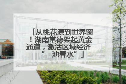 从桃花源到世界窗！湖南常德架起黄金通道，激活区域经济“一池春水”