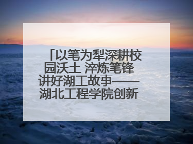 以笔为犁深耕校园沃土 淬炼笔锋讲好湖工故事——湖北工程学院创新机制锻造新时代宣传“轻骑兵”
